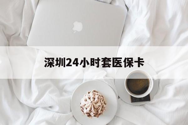 南通深圳24小时套医保卡(深圳医保套现有电话联系)